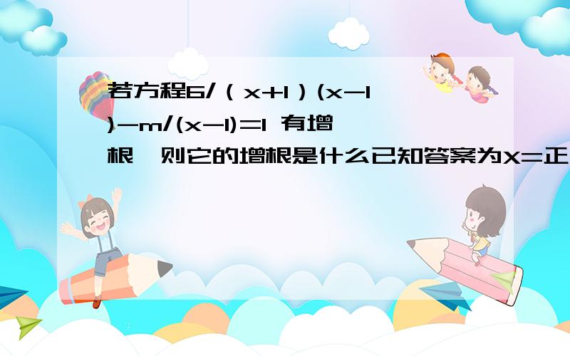 若方程6/（x+1）(x-1)-m/(x-1)=1 有增根,则它的增根是什么已知答案为X=正负1，请说明，并给出具体过程