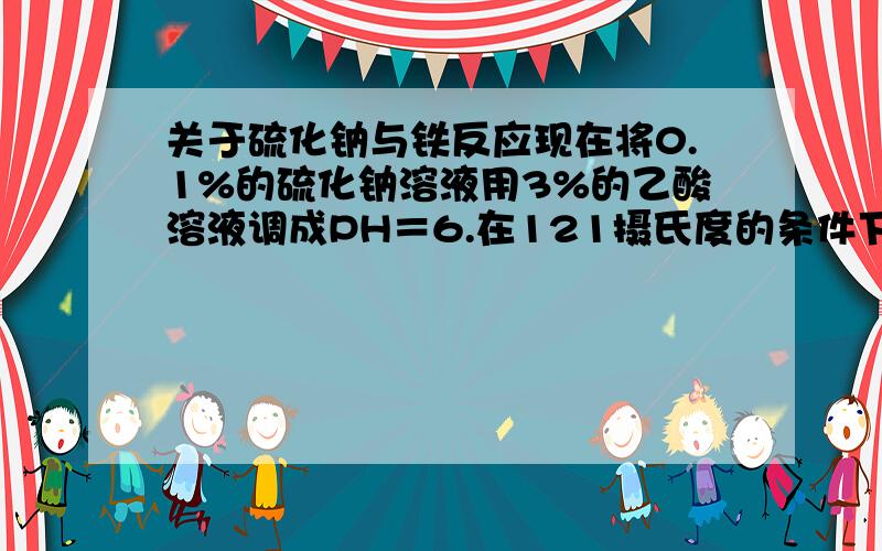 关于硫化钠与铁反应现在将0.1%的硫化钠溶液用3%的乙酸溶液调成PH＝6.在121摄氏度的条件下与单质铁会发生什么反应?具体的原理是什么?生成物是什么?越详细越好,