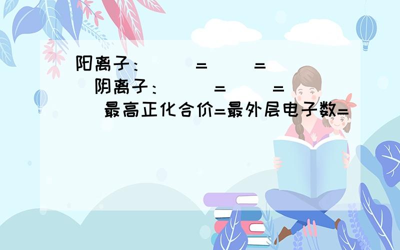 阳离子：（ ）=（ ）=（ ）阴离子：（ ）=（ ）=（ ）最高正化合价=最外层电子数=（ ）