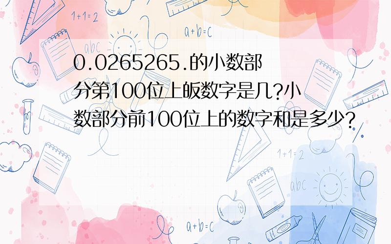 0.0265265.的小数部分第100位上皈数字是几?小数部分前100位上的数字和是多少?