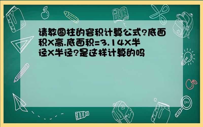 请教圆柱的容积计算公式?底面积X高.底面积=3.14X半径X半径?是这样计算的吗