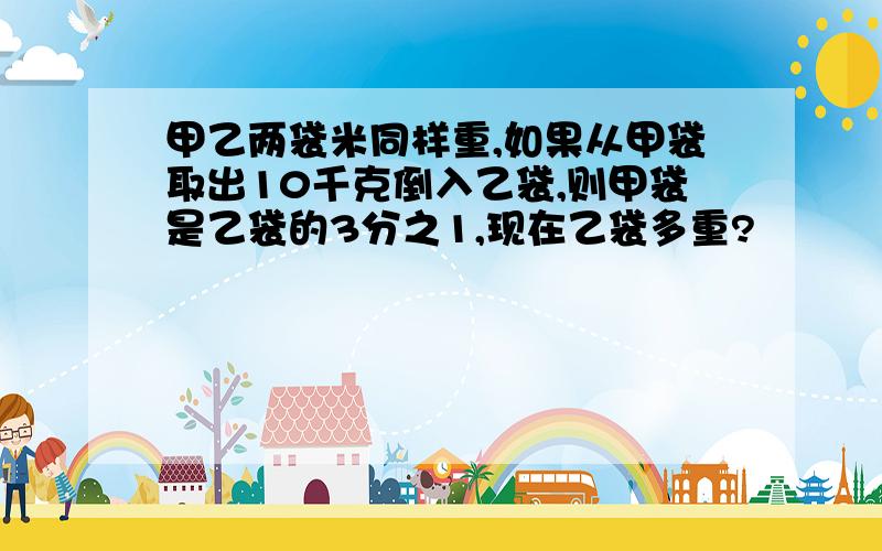 甲乙两袋米同样重,如果从甲袋取出10千克倒入乙袋,则甲袋是乙袋的3分之1,现在乙袋多重?