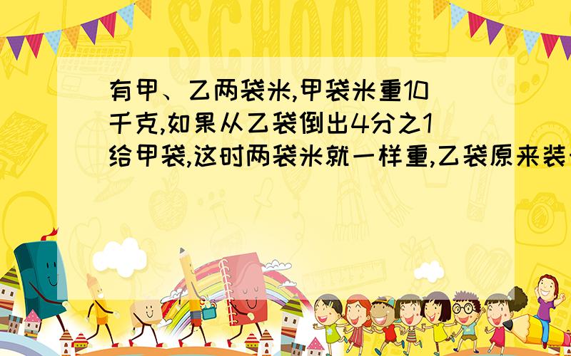 有甲、乙两袋米,甲袋米重10千克,如果从乙袋倒出4分之1给甲袋,这时两袋米就一样重,乙袋原来装米多少千克?