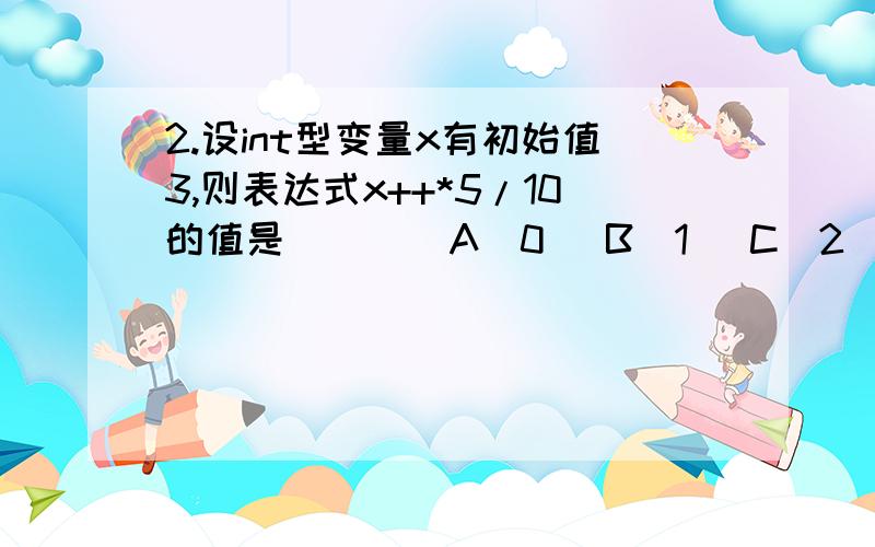 2.设int型变量x有初始值3,则表达式x++*5/10的值是( ) (A)0 (B)1 (C)2 (D)3 求理由和结果