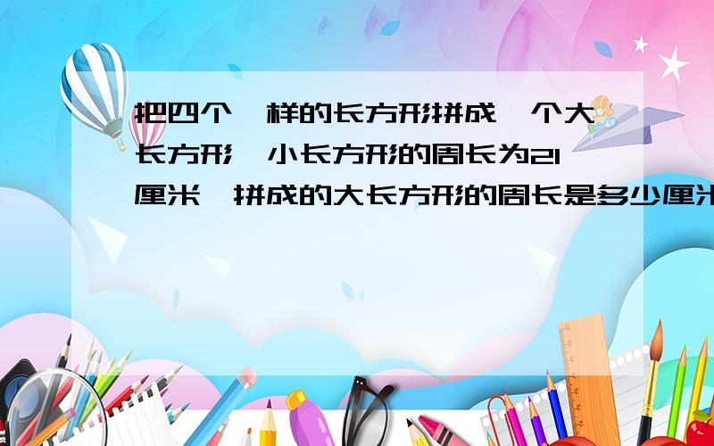 把四个一样的长方形拼成一个大长方形,小长方形的周长为21厘米,拼成的大长方形的周长是多少厘米?