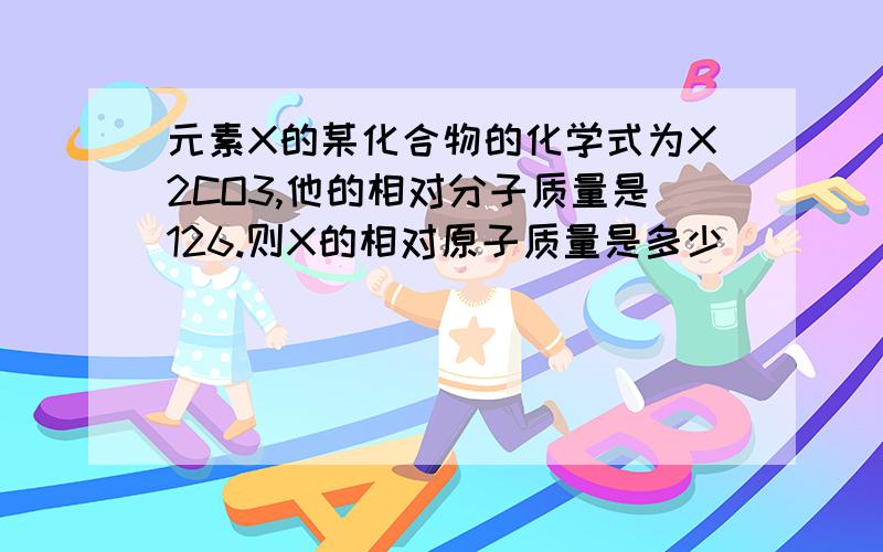 元素X的某化合物的化学式为X2CO3,他的相对分子质量是126.则X的相对原子质量是多少