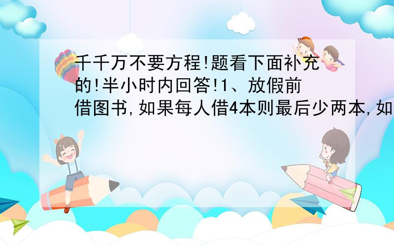 千千万不要方程!题看下面补充的!半小时内回答!1、放假前借图书,如果每人借4本则最后少两本,如果前2人先借8本,余下的人每人借3本,这些书正好借完.那么书的总数是多少本,有多少人借书?2、