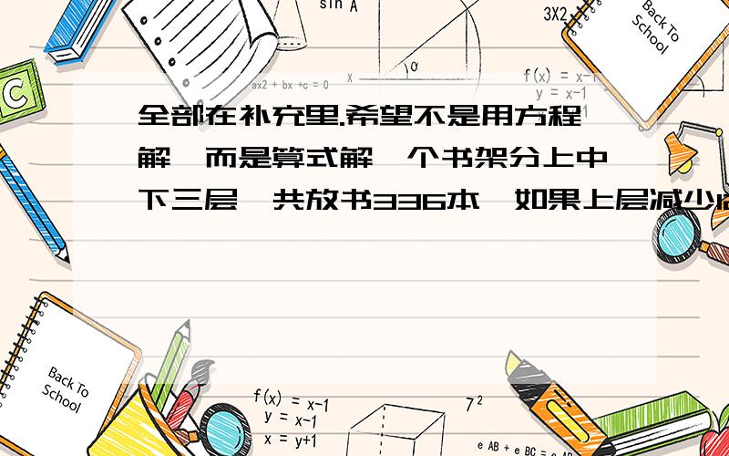 全部在补充里.希望不是用方程解,而是算式解一个书架分上中下三层,共放书336本,如果上层减少12本,中层加上8本,下层拿出一半,三层放书相等,求原来三层各多少本