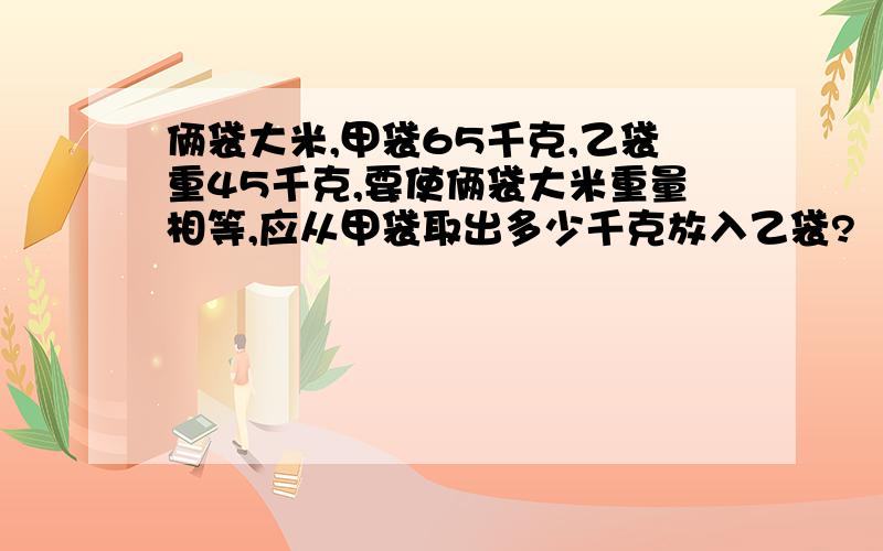 俩袋大米,甲袋65千克,乙袋重45千克,要使俩袋大米重量相等,应从甲袋取出多少千克放入乙袋?