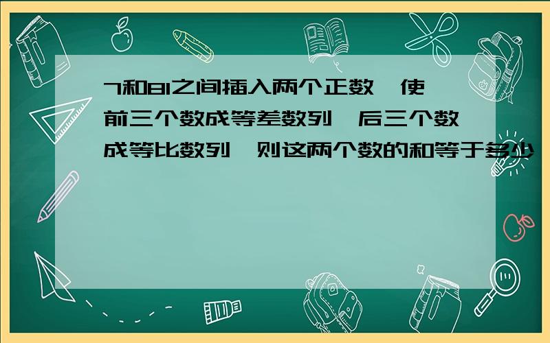 7和81之间插入两个正数,使前三个数成等差数列,后三个数成等比数列,则这两个数的和等于多少,给我快...7和81之间插入两个正数,使前三个数成等差数列,后三个数成等比数列,则这两个数的和等