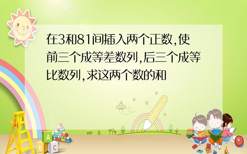 在3和81间插入两个正数,使前三个成等差数列,后三个成等比数列,求这两个数的和