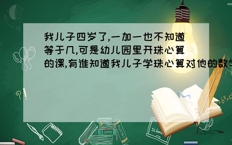 我儿子四岁了,一加一也不知道等于几,可是幼儿园里开珠心算的课,有谁知道我儿子学珠心算对他的数学有用