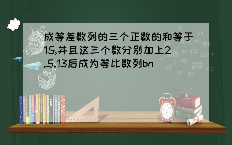 成等差数列的三个正数的和等于15,并且这三个数分别加上2.5.13后成为等比数列bn