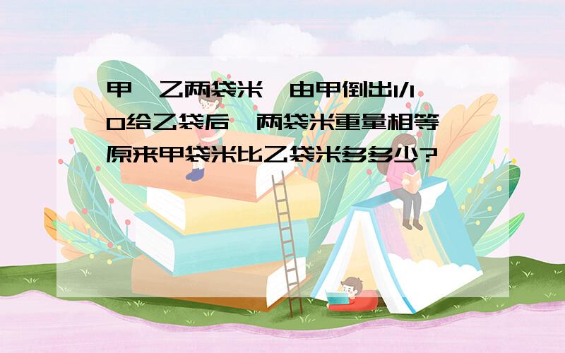 甲、乙两袋米,由甲倒出1/10给乙袋后,两袋米重量相等,原来甲袋米比乙袋米多多少?