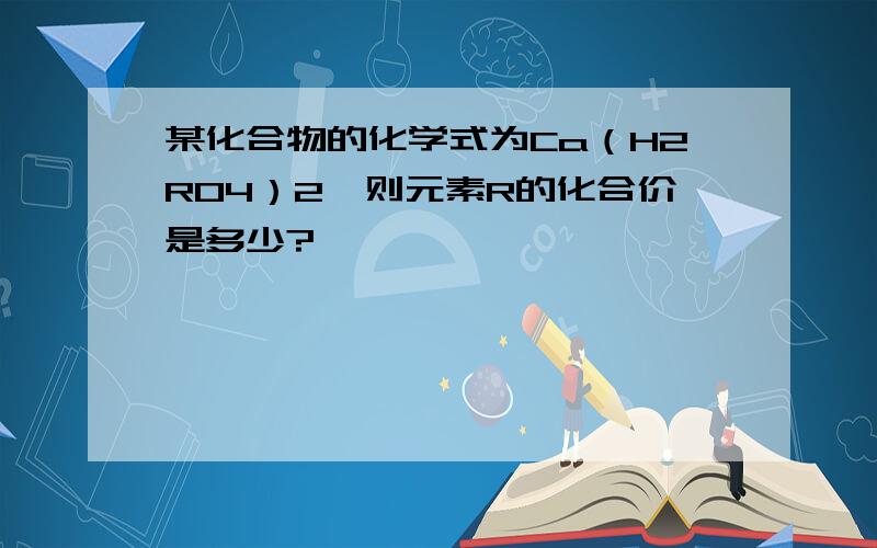 某化合物的化学式为Ca（H2RO4）2,则元素R的化合价是多少?