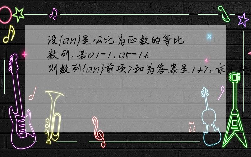 设{an}是公比为正数的等比数列,若a1=1,a5=16则数列{an}前项7和为答案是127,求完整过程是什么