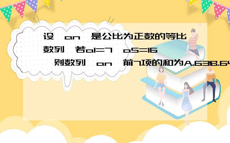 设{an}是公比为正数的等比数列,若a1=7,a5=16,则数列{an}前7项的和为A.63B.64C.127D.128PS.我sou过百度里有一题和这题很像就是a1=1不是a1=7,不知道是我们的试卷出错了还是本来就不一样的...