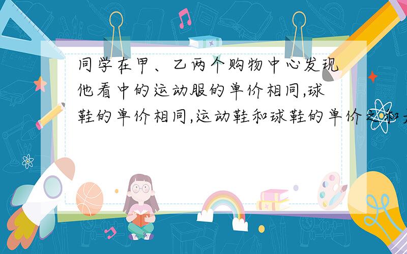 同学在甲、乙两个购物中心发现他看中的运动服的单价相同,球鞋的单价相同,运动鞋和球鞋的单价之和是452元,且运动鞋单价比球鞋单价的4倍少8元.[1]求该同学看中的运动鞋和球鞋的单价各是