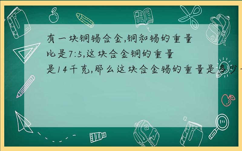 有一块铜锡合金,铜和锡的重量比是7:5,这块合金铜的重量是14千克,那么这块合金锡的重量是多少千克?