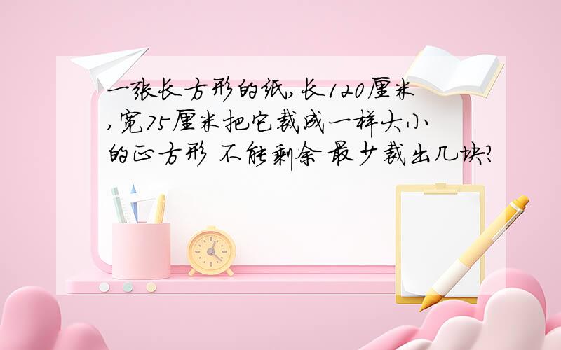 一张长方形的纸,长120厘米,宽75厘米把它裁成一样大小的正方形 不能剩余 最少裁出几块?