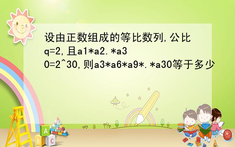 设由正数组成的等比数列,公比q=2,且a1*a2.*a30=2^30,则a3*a6*a9*.*a30等于多少