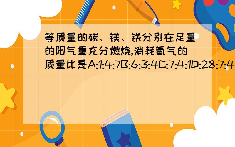 等质量的碳、镁、铁分别在足量的阳气重充分燃烧,消耗氧气的质量比是A:1:4:7B:6:3:4C:7:4:1D:28:7:4