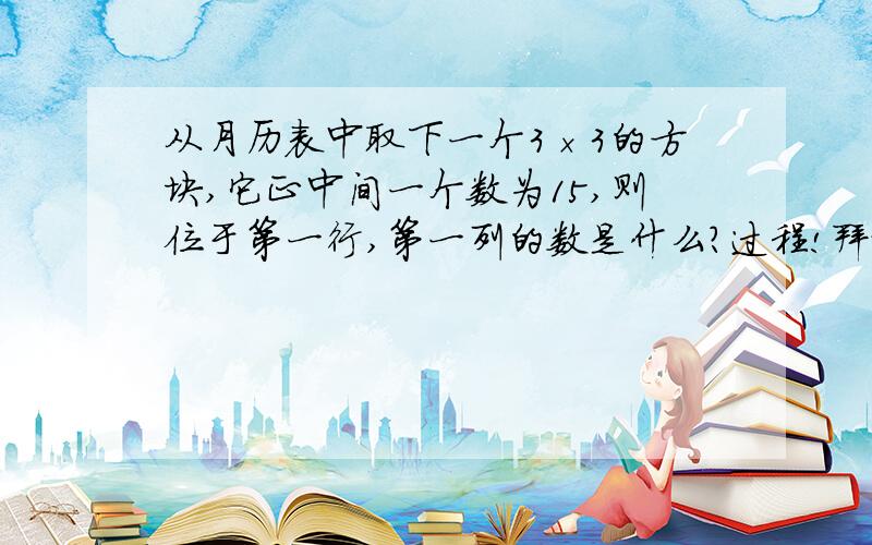 从月历表中取下一个3×3的方块,它正中间一个数为15,则位于第一行,第一列的数是什么?过程!拜托了!~~~