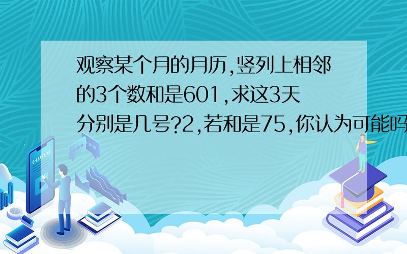 观察某个月的月历,竖列上相邻的3个数和是601,求这3天分别是几号?2,若和是75,你认为可能吗?为什么?3,若和是21,你认为可能吗?为什么?