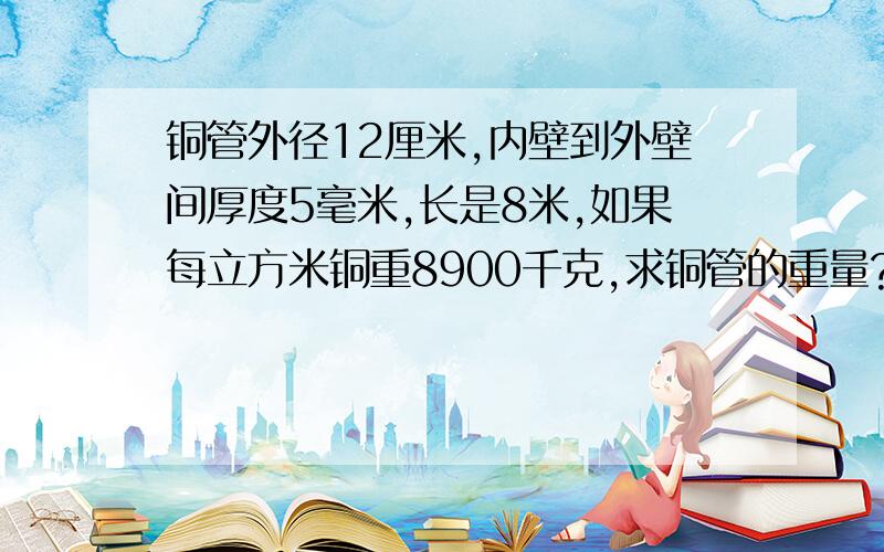 铜管外径12厘米,内壁到外壁间厚度5毫米,长是8米,如果每立方米铜重8900千克,求铜管的重量?保留一位小数