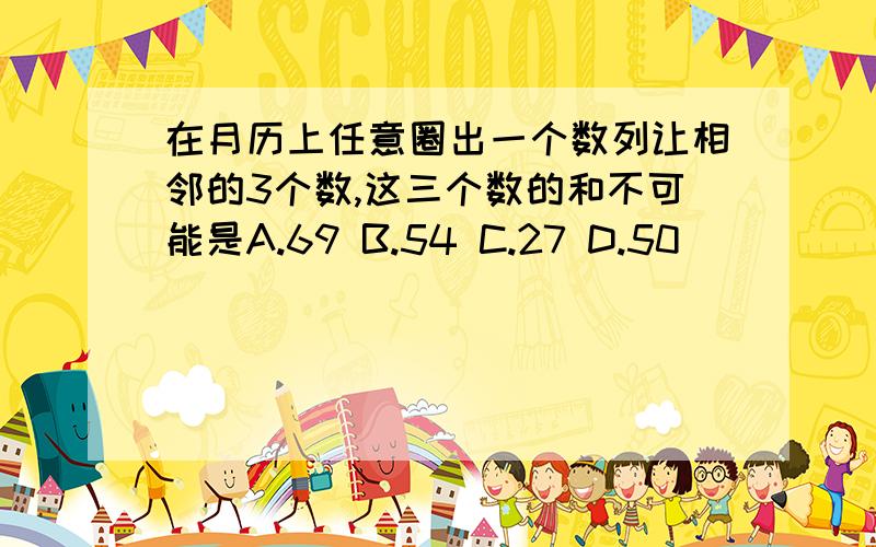 在月历上任意圈出一个数列让相邻的3个数,这三个数的和不可能是A.69 B.54 C.27 D.50