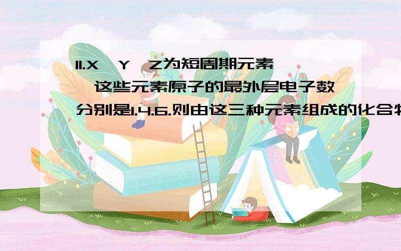 11.X、Y、Z为短周期元素,这些元素原子的最外层电子数分别是1.4.6.则由这三种元素组成的化合物的化学式不可能是（）A.XYZ B.X2YZ C.X2YZ2 D.X2YZ3为什么B也是可以的?有什么例子吗?答得好的我会加