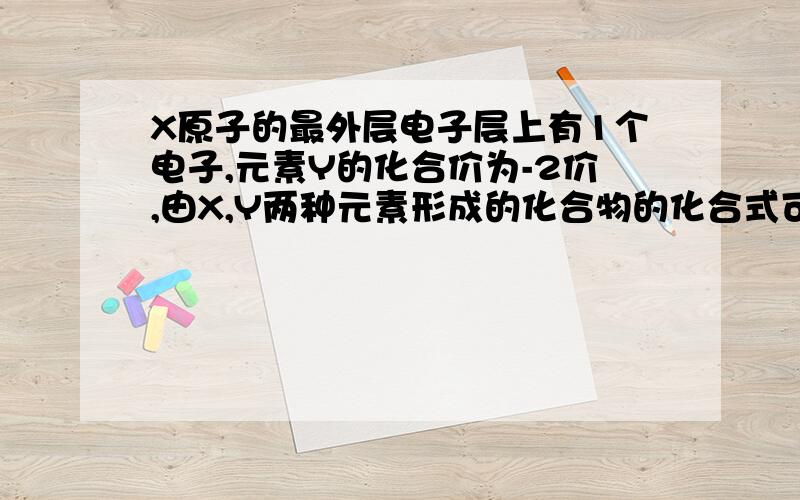 X原子的最外层电子层上有1个电子,元素Y的化合价为-2价,由X,Y两种元素形成的化合物的化合式可能是?A.XY2 BX2Y CXY DX6Y