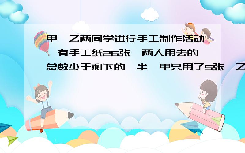 甲,乙两同学进行手工制作活动,有手工纸26张,两人用去的总数少于剩下的一半,甲只用了5张,乙最多用了几张?用一元一次不等式组接!