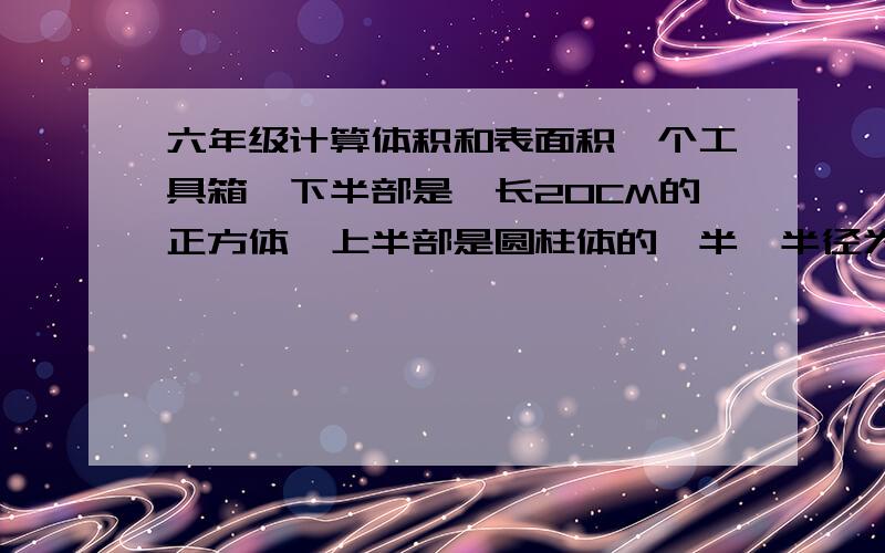 六年级计算体积和表面积一个工具箱,下半部是愣长20CM的正方体,上半部是圆柱体的一半,半径为10CM.求它的体积和表面积下半部是棱长20CM的正方体 ,圆柱体的高就是20CM，列出算式