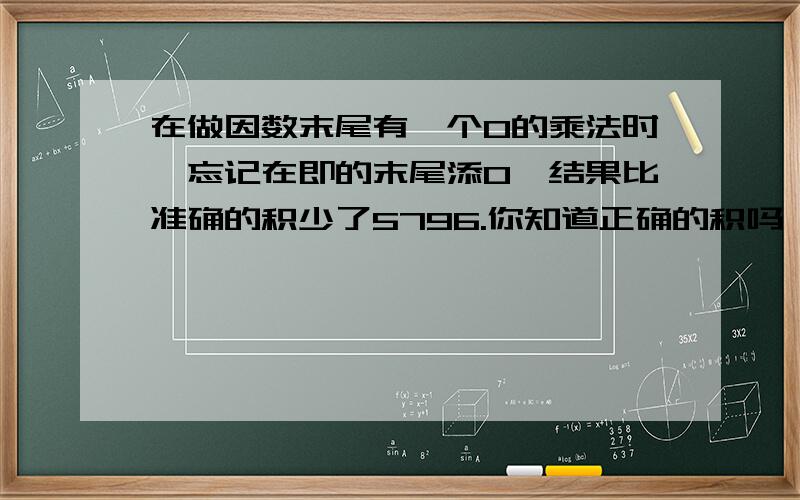 在做因数末尾有一个0的乘法时,忘记在即的末尾添0,结果比准确的积少了5796.你知道正确的积吗