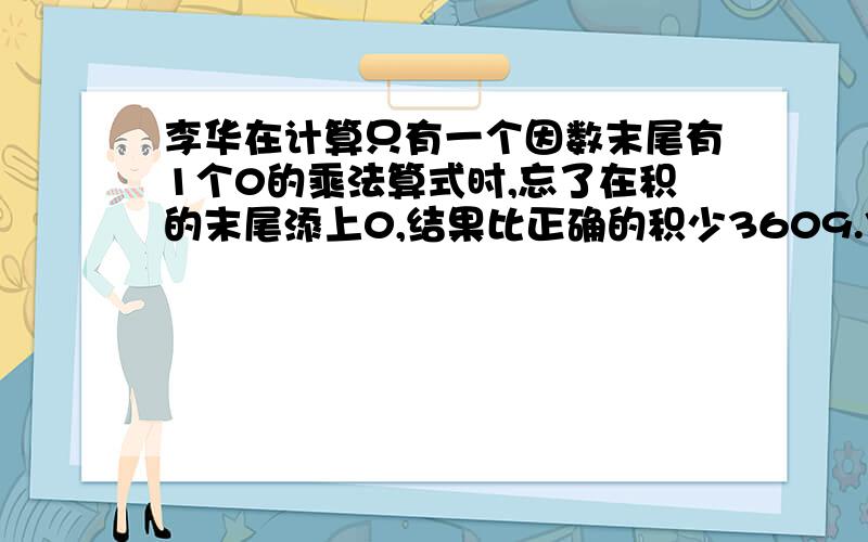 李华在计算只有一个因数末尾有1个0的乘法算式时,忘了在积的末尾添上0,结果比正确的积少3609.你能求出正确的积吗?(列式计算)