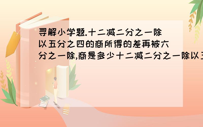 寻解小学题.十二减二分之一除以五分之四的商所得的差再被六分之一除,商是多少十二减二分之一除以五分之四的商所得的差再被六分之一除,商是多少    求列式