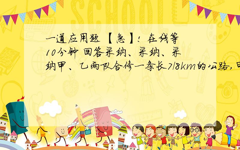 一道应用题 【急】! 在线等10分钟 回答采纳、采纳、采纳甲、乙两队合修一条长7/8km的公路,甲队修了全长的1/4,乙队修了全长的5/12,还剩下这条路的几分之几没修?