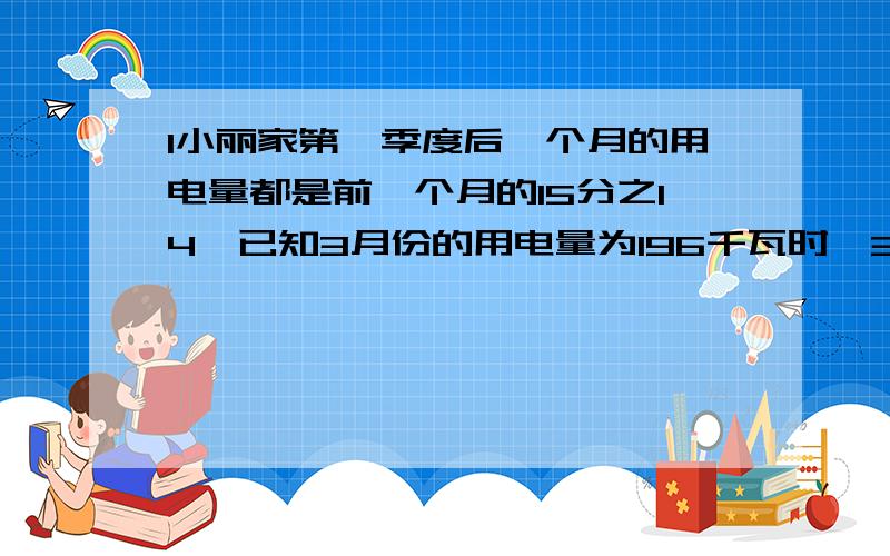 1小丽家第一季度后一个月的用电量都是前一个月的15分之14,已知3月份的用电量为196千瓦时,3月份比1月份少用电多少千瓦时?如果1千瓦时电的电费的是0.61.小丽家1月份比3月份多交电费多少元?2