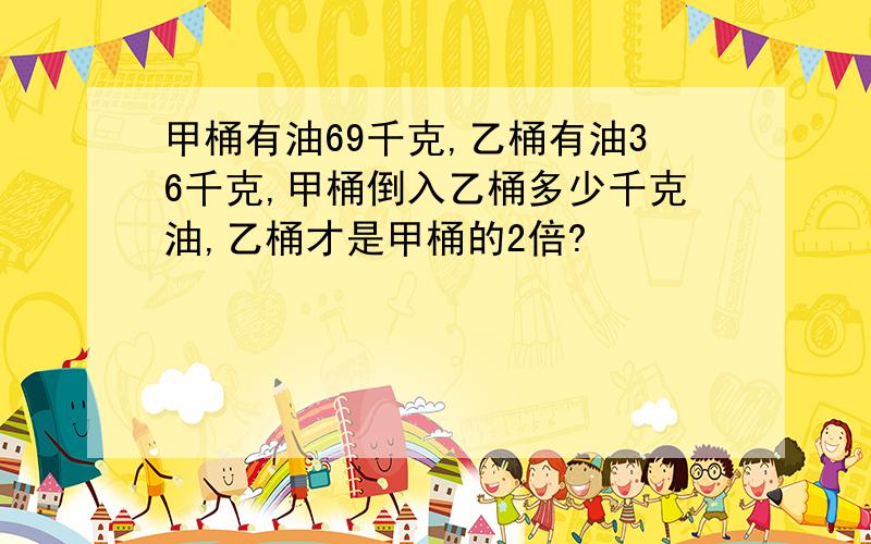 甲桶有油69千克,乙桶有油36千克,甲桶倒入乙桶多少千克油,乙桶才是甲桶的2倍?