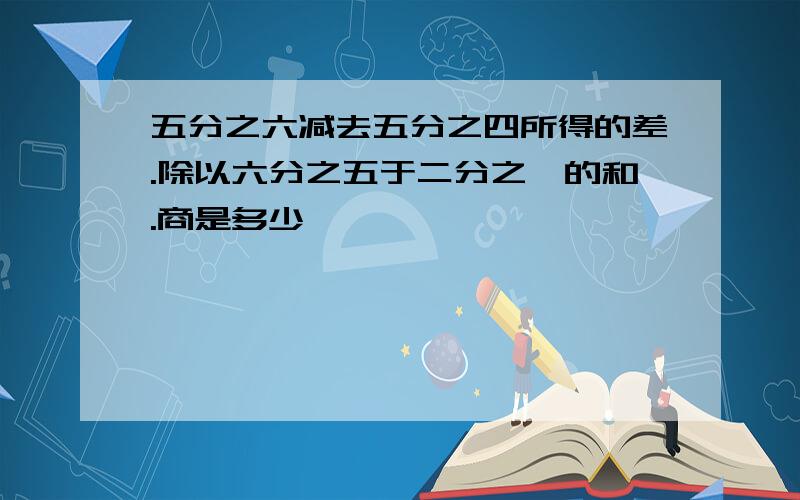 五分之六减去五分之四所得的差.除以六分之五于二分之一的和.商是多少