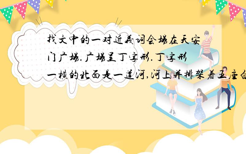 找文中的一对近义词会场在天安门广场.广场呈丁字形.丁字形一横的北面是一道河,河上并排架着五座白石桥；再北面是城墙,城墙中央高高耸起天安门的城楼.丁字形的一竖向南直伸不给予中