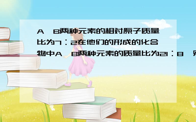 A,B两种元素的相对原子质量比为7：2在他们的形成的化合物中A,B两种元素的质量比为21：8,则在化合物中A,B元素的原子个数比为( ),若A元素为正价,则这种化合物的化学式为（ ）