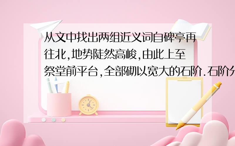 从文中找出两组近义词自碑亭再往北,地势陡然高峻,由此上至祭堂前平台,全部砌以宽大的石阶.石阶分为8段,每段30余步至50余步不等,共290级.石阶尽处,就是宽135米、深30米的大平台,中央则矗立