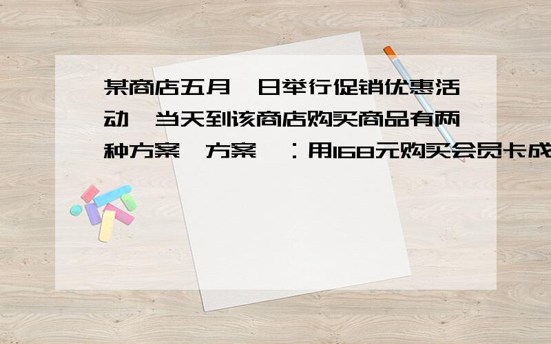 某商店五月一日举行促销优惠活动,当天到该商店购买商品有两种方案,方案一：用168元购买会员卡成为会员后,凭会员卡购买商店内任何商品,一律按商品价格的八折优惠；方案二：若不购买会