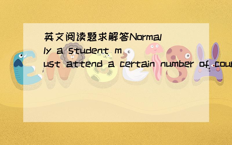 英文阅读题求解答Normally a student must attend a certain number of courses in order to graduate,and each course which he attends gives him a credit which he may count towards a degree.In many American universities the total work for a degree