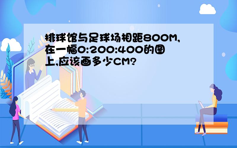 排球馆与足球场相距800M,在一幅0:200:400的图上,应该画多少CM?