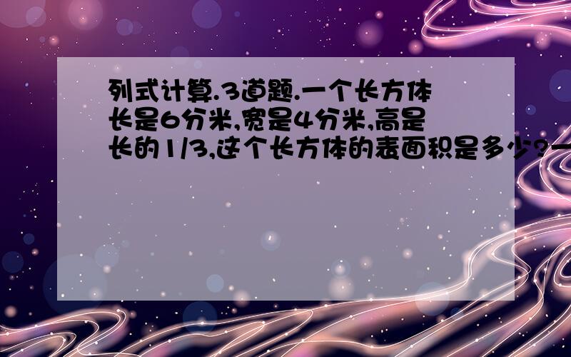 列式计算.3道题.一个长方体长是6分米,宽是4分米,高是长的1/3,这个长方体的表面积是多少?一辆汽车以平均每小时行76千米的速度从甲地驶往乙地,在一幅比例尺是1:2000000的地图上量的甲、乙两