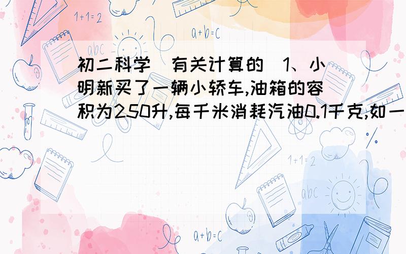 初二科学（有关计算的）1、小明新买了一辆小轿车,油箱的容积为250升,每千米消耗汽油0.1千克,如一油箱加满后,在相距15千米的甲、乙两地往返.问汽车开始从甲地出发往返几次需要甲地重新