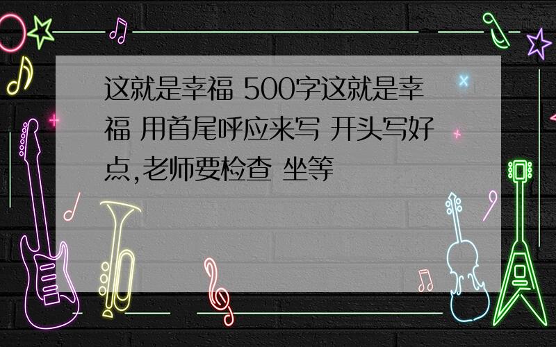 这就是幸福 500字这就是幸福 用首尾呼应来写 开头写好点,老师要检查 坐等